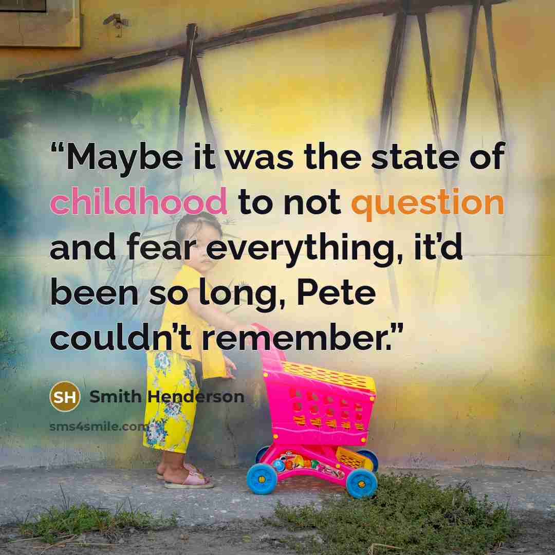 “Maybe it was the state of childhood to not question and fear everything, it’d been so long, Pete couldn’t remember.” quote by Smith Henderson