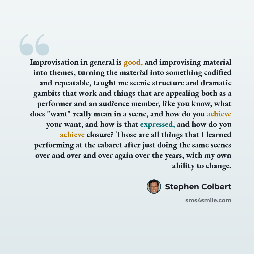 “Improvisation in general is good, and improvising material into themes, turning the material into something codified and repeatable, taught me scenic structure and dramatic gambits that work and things that are appealing both as a performer and an audience member, like you know, what does "want"…” quote by Stephen Colbert
