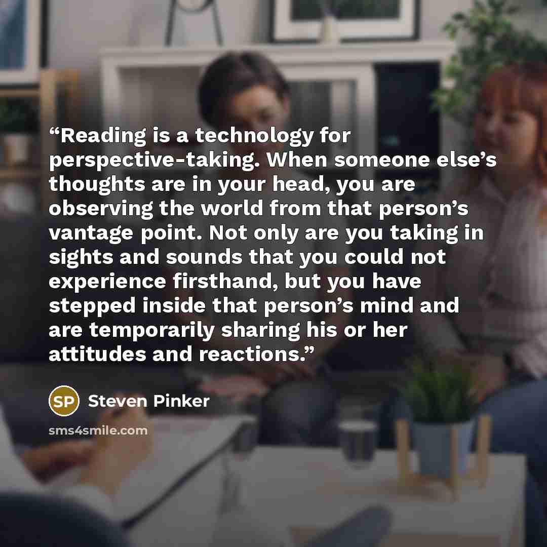 “Reading is a technology for perspective-taking. When someone else’s thoughts are in your head, you are observing the world from that person’s vantage point. Not only are you taking in sights and sounds that you could not experience firsthand, but you have stepped inside that person’s mind and are…” quote by Steven Pinker