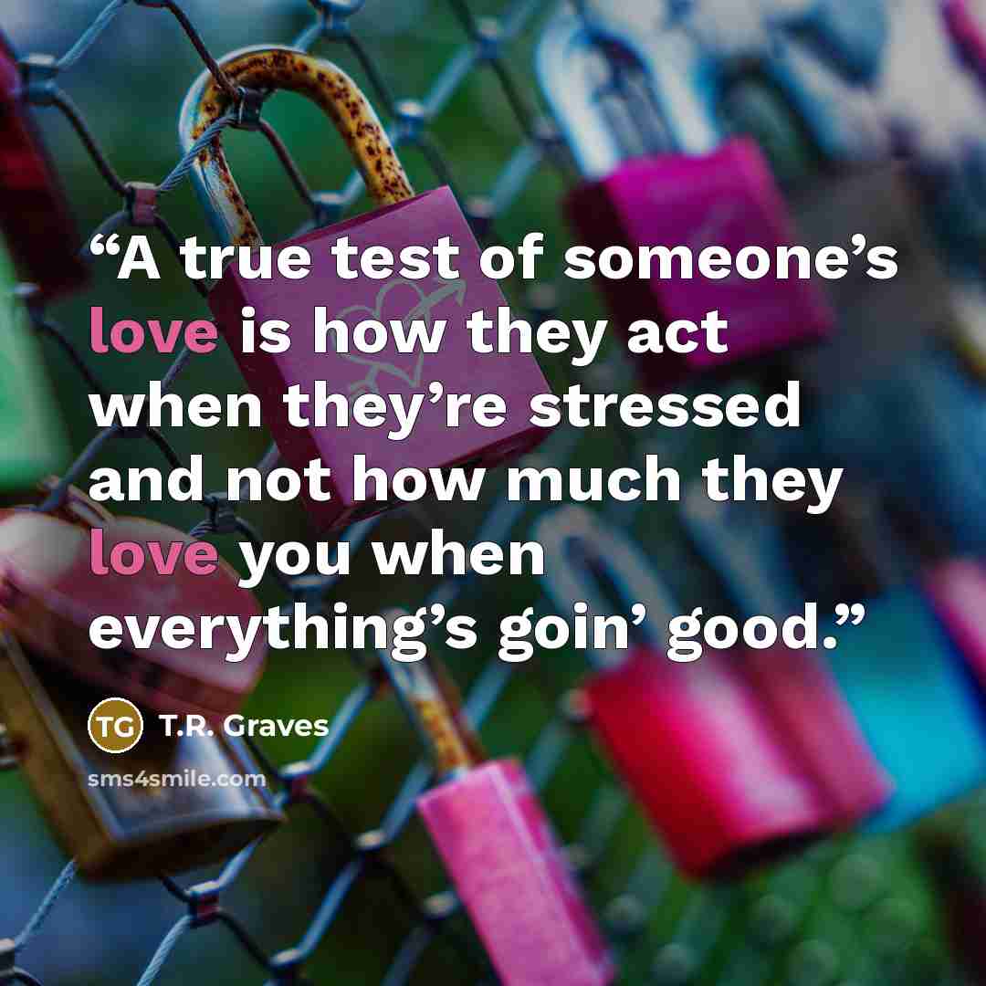 “A true test of someone’s love is how they act when they’re stressed and not how much they love you when everything’s goin’ good.” quote by T.R. Graves