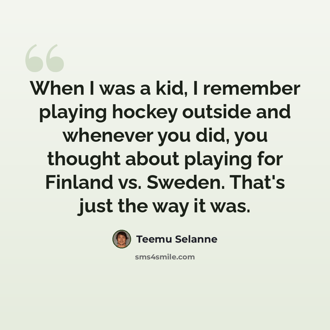 “When I was a kid, I remember playing hockey outside and whenever you did, you thought about playing for Finland vs. Sweden. That's just the way it was.” quote by Teemu Selanne