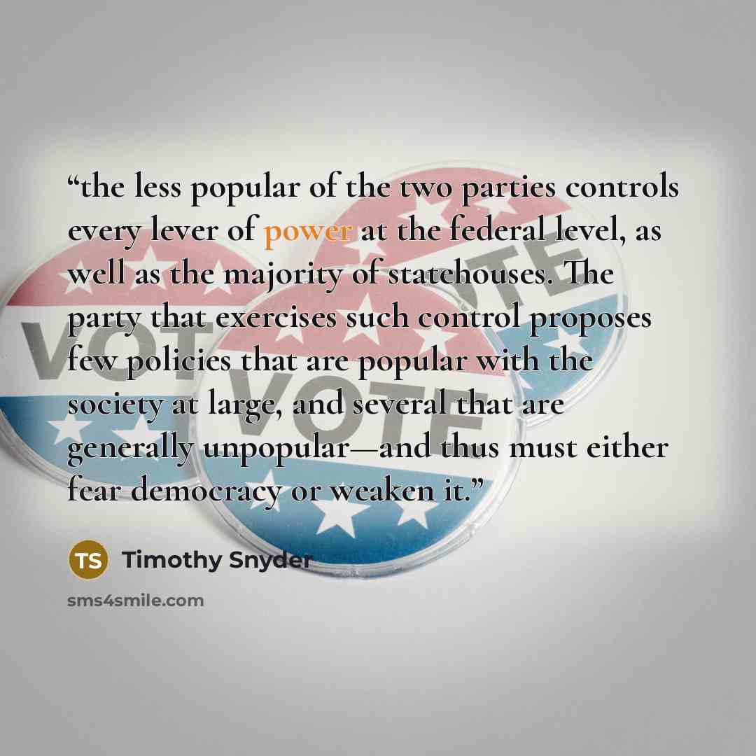“the less popular of the two parties controls every lever of power at the federal level, as well as the majority of statehouses. The party that exercises such control proposes few policies that are popular with the society at large, and several that are generally unpopular—and thus must either fear…” quote by Timothy Snyder