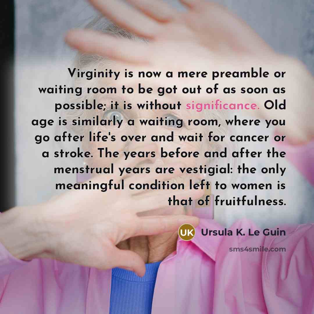 “Virginity is now a mere preamble or waiting room to be got out of as soon as possible; it is without significance. Old age is similarly a waiting room, where you go after life's over and wait for cancer or a stroke. The years before and after the menstrual years are vestigial: the only meaningful…” quote by Ursula K. Le Guin