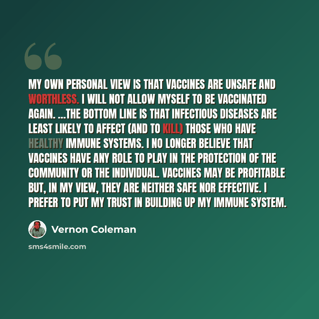“My own personal view is that vaccines are unsafe and worthless. I will not allow myself to be vaccinated again. …The bottom line is that infectious diseases are least likely to affect (and to kill) those who have healthy immune systems. I no longer believe that vaccines have any role to play in…” quote by Vernon Coleman