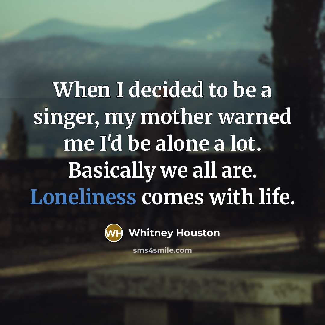 “When I decided to be a singer, my mother warned me I'd be alone a lot. Basically we all are. Loneliness comes with life.” quote by Whitney Houston