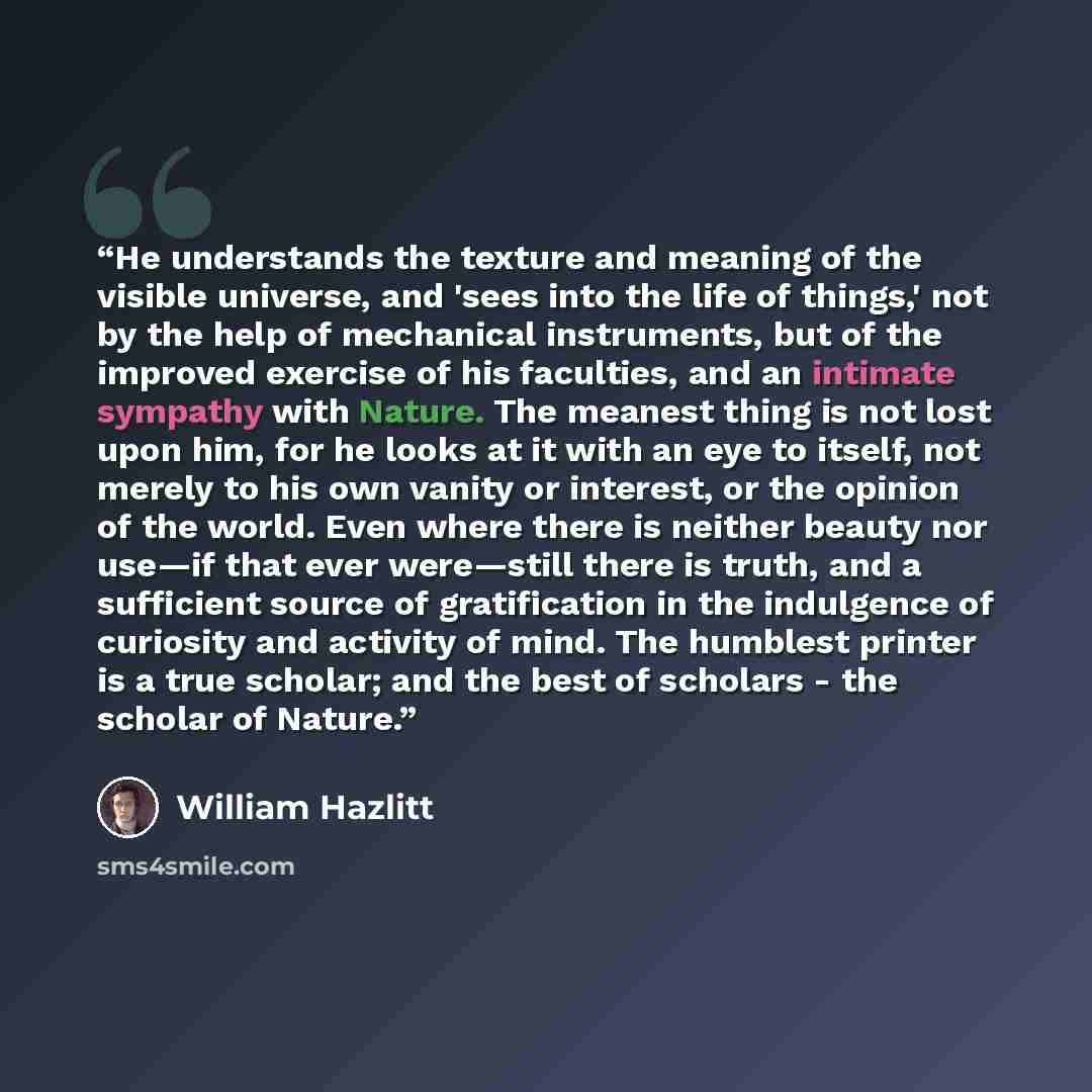 “He understands the texture and meaning of the visible universe, and 'sees into the life of things,' not by the help of mechanical instruments, but of the improved exercise of his faculties, and an intimate sympathy with Nature. The meanest thing is not lost upon him, for he looks at it with an eye…” quote by William Hazlitt