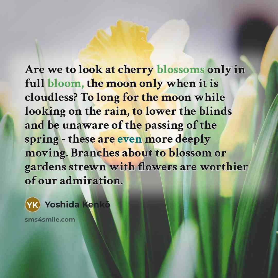 “Are we to look at cherry blossoms only in full bloom, the moon only when it is cloudless? To long for the moon while looking on the rain, to lower the blinds and be unaware of the passing of the spring - these are even more deeply moving. Branches about to blossom or gardens strewn with flowers…” quote by Yoshida Kenko