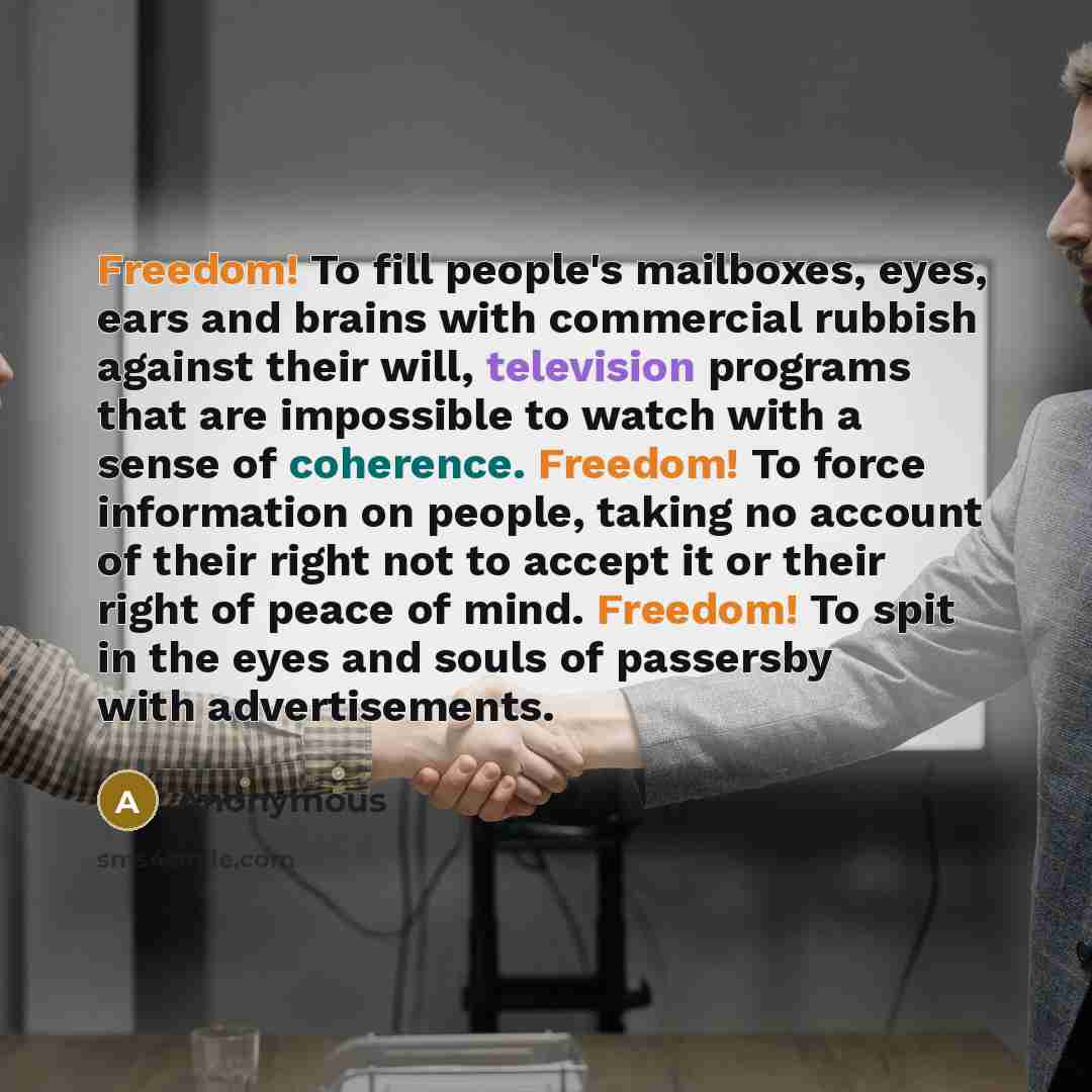 “Freedom! To fill people's mailboxes, eyes, ears and brains with commercial rubbish against their will, television programs that are impossible to watch with a sense of coherence. Freedom! To force information on people, taking no account of their right not to accept it or their right of peace of…” quote by Anonymous