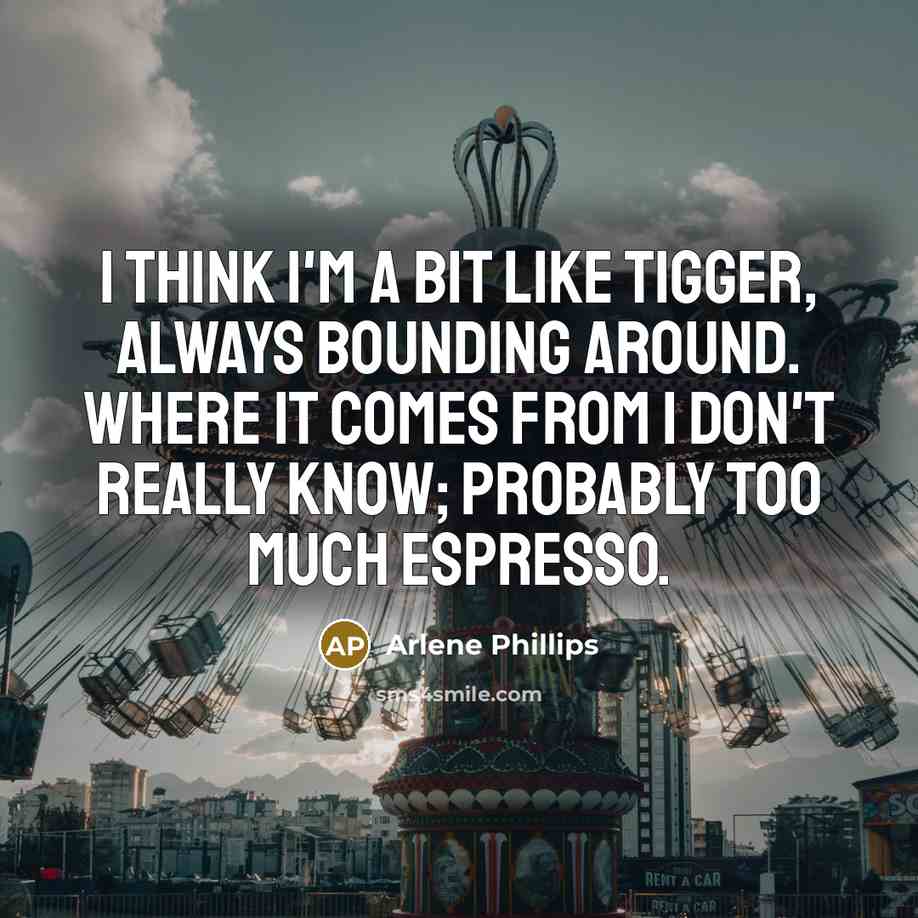 “I think I'm a bit like Tigger, always bounding around. Where it comes from I don't really know; probably too much espresso.” quote by Arlene Phillips