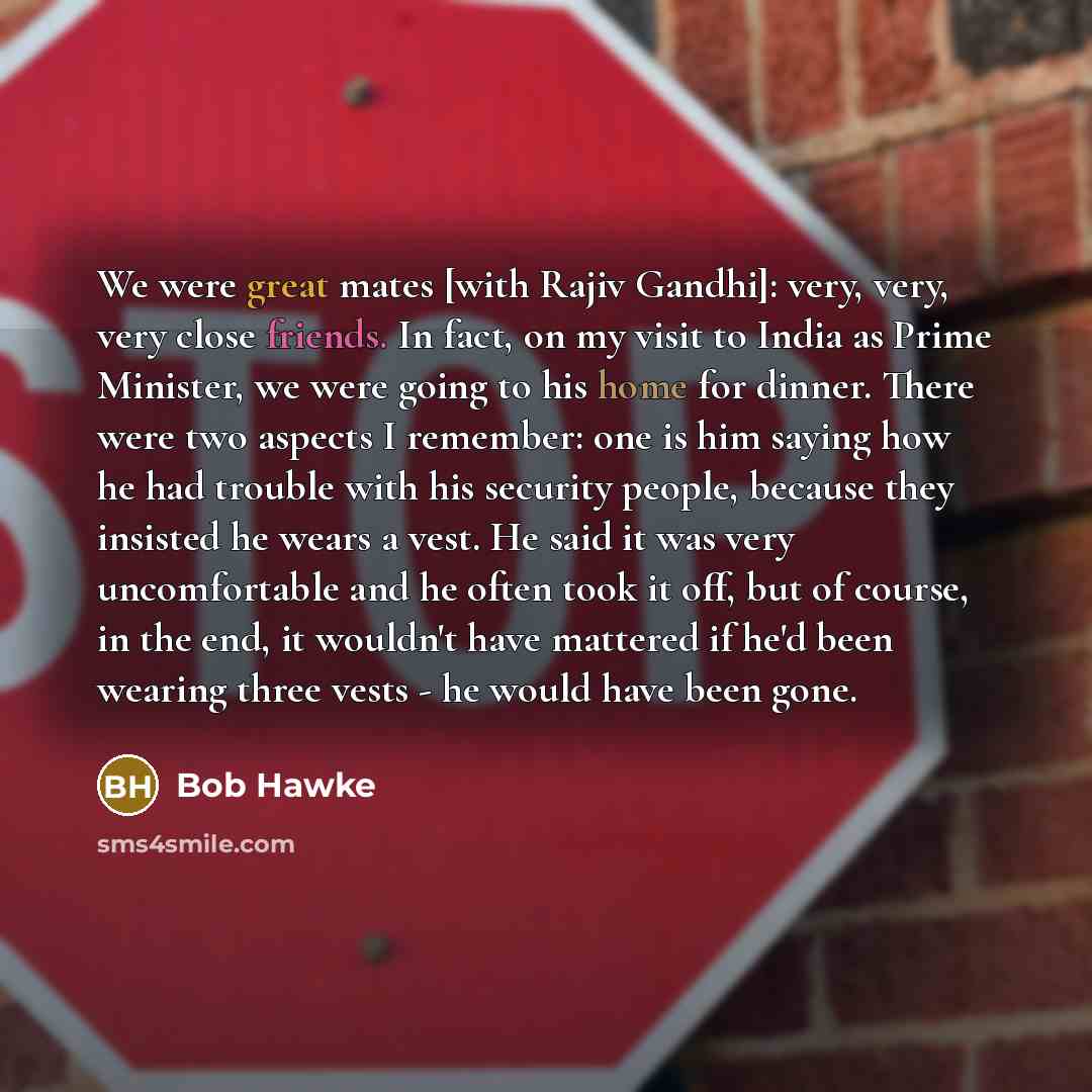 “We were great mates [with Rajiv Gandhi]: very, very, very close friends. In fact, on my visit to India as Prime Minister, we were going to his home for dinner. There were two aspects I remember: one is him saying how he had trouble with his security people, because they insisted he wears a vest…” quote by Bob Hawke