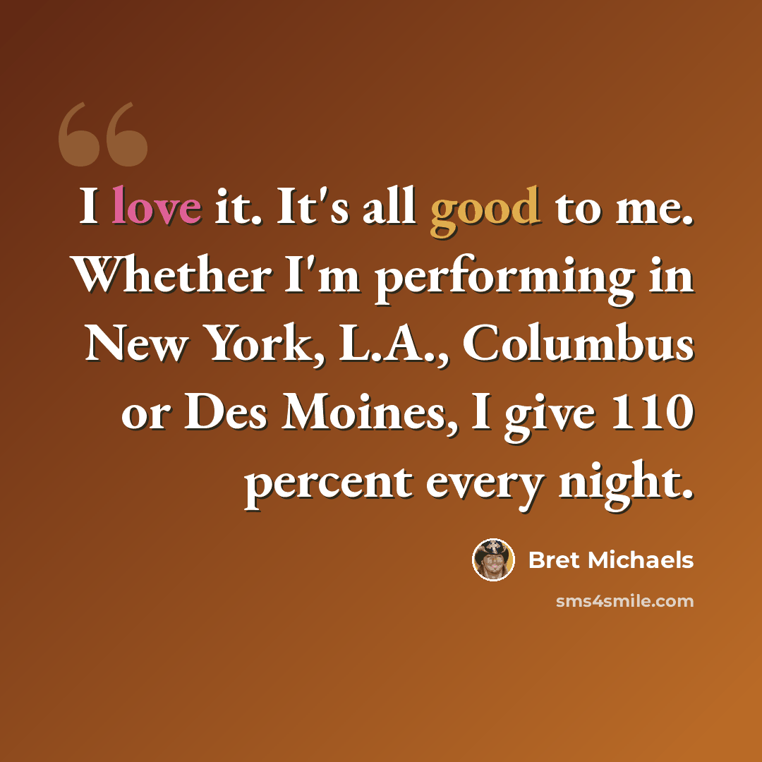 “I love it. It's all good to me. Whether I'm performing in New York, L.A., Columbus or Des Moines, I give 110 percent every night.” quote by Bret Michaels