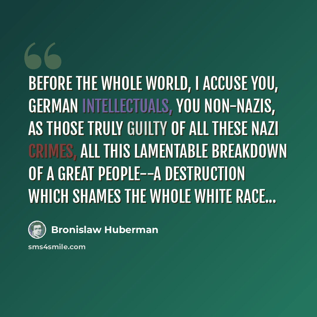 “Before the whole world, I accuse you, German intellectuals, you non-Nazis, as those truly guilty of all these Nazi crimes, all this lamentable breakdown of a great people--a destruction which shames the whole white race...” quote by Bronislaw Huberman