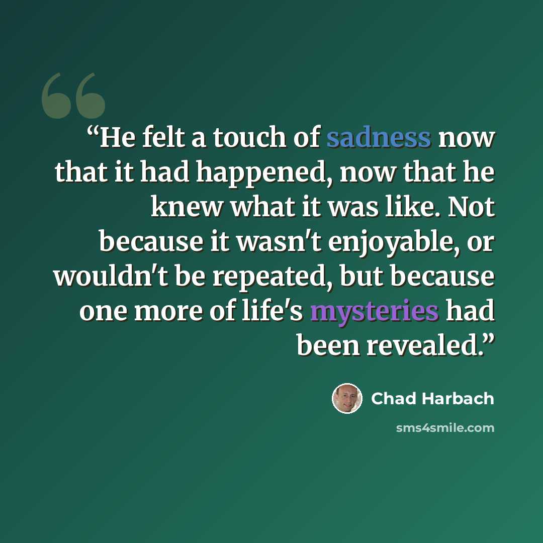 “He felt a touch of sadness now that it had happened, now that he knew what it was like. Not because it wasn't enjoyable, or wouldn't be repeated, but because one more of life's mysteries had been revealed.” quote by Chad Harbach