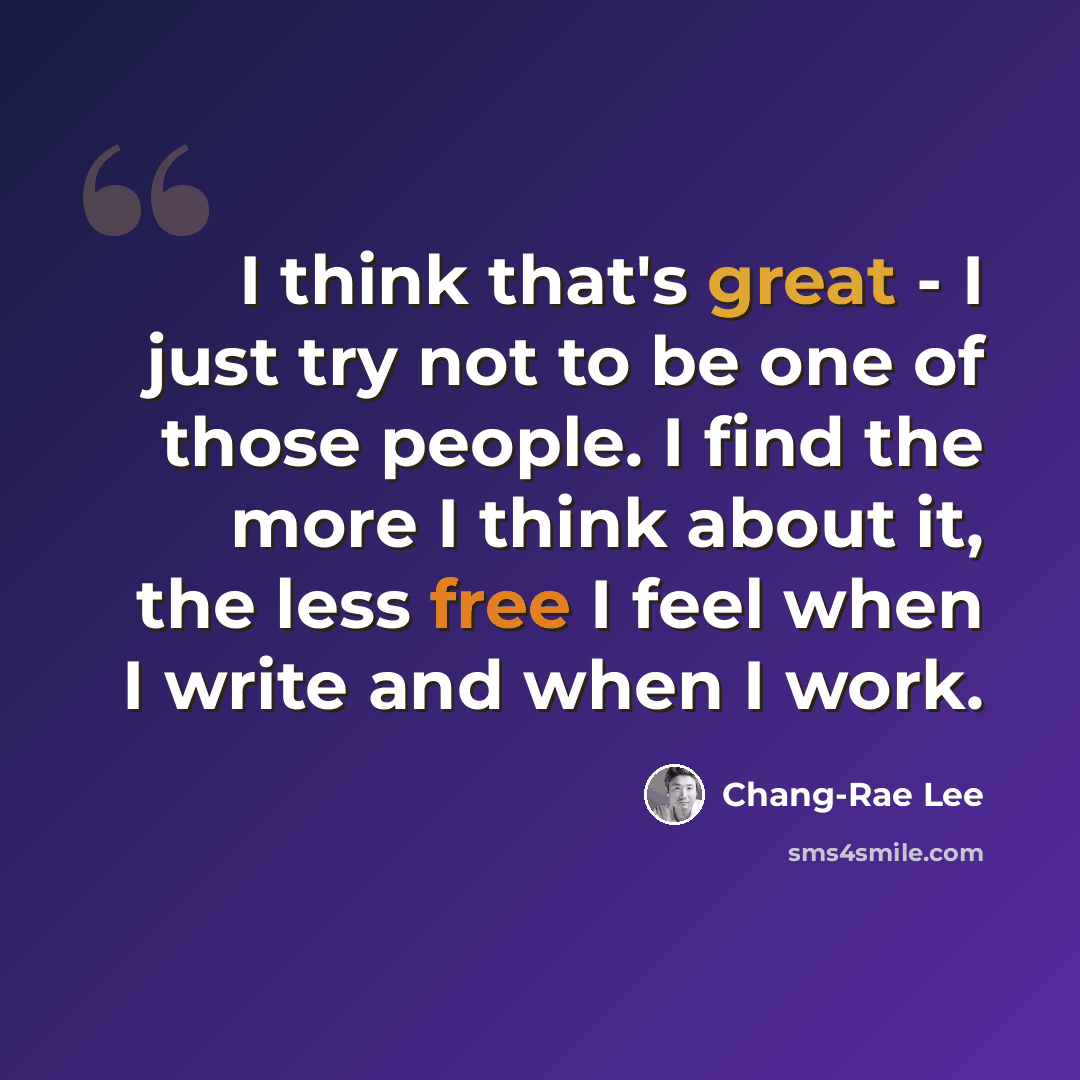 “I think that's great - I just try not to be one of those people. I find the more I think about it, the less free I feel when I write and when I work.” quote by Chang-Rae Lee