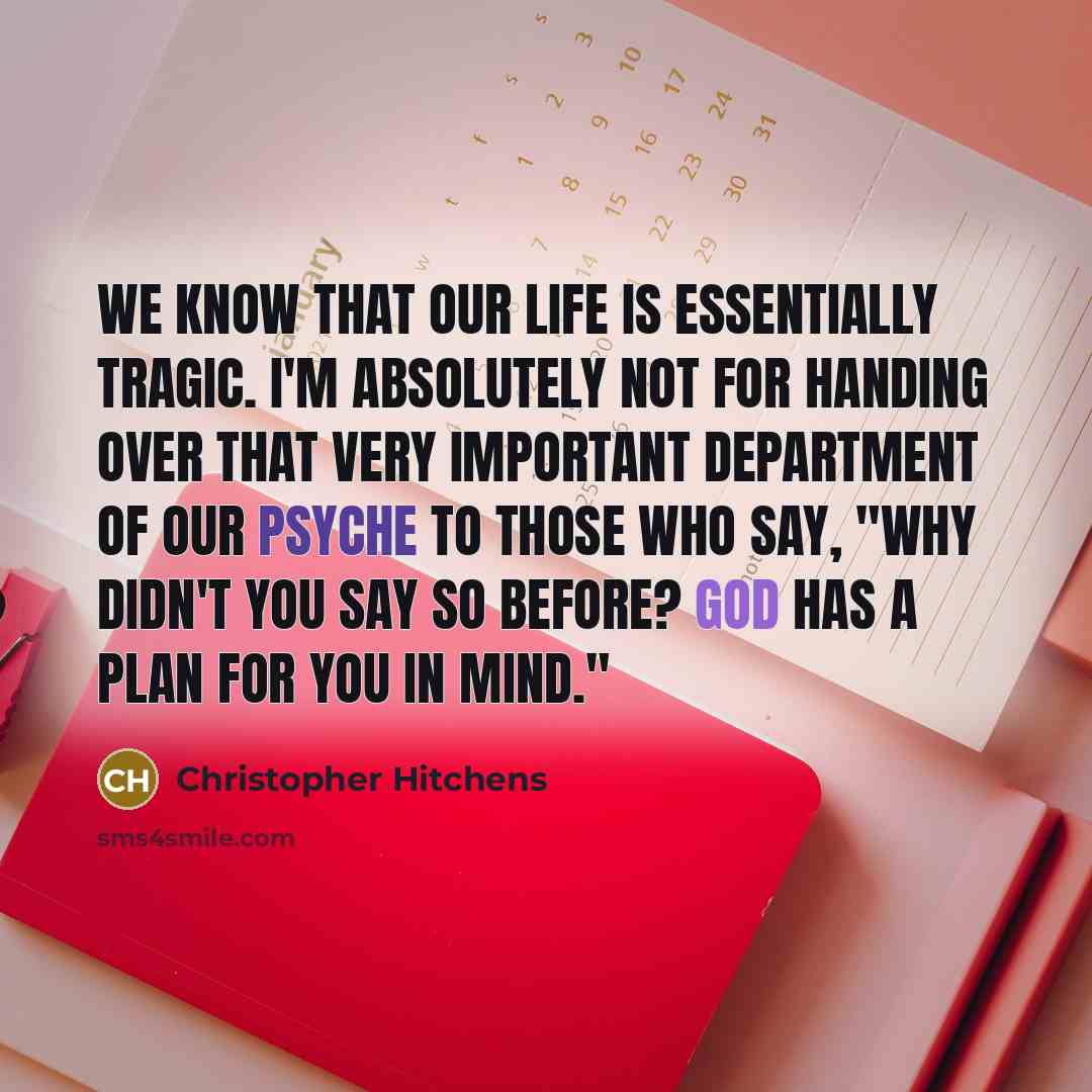 “We know that our life is essentially tragic. I'm absolutely not for handing over that very important department of our psyche to those who say, "Why didn't you say so before? God has a plan for you in mind."” quote by Christopher Hitchens