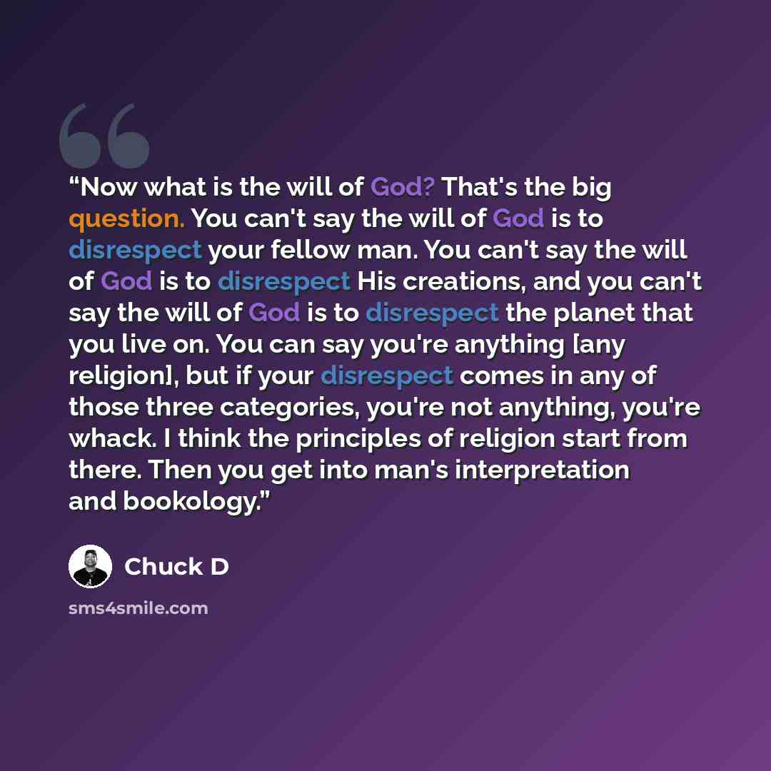 “Now what is the will of God? That's the big question. You can't say the will of God is to disrespect your fellow man. You can't say the will of God is to disrespect His creations, and you can't say the will of God is to disrespect the planet that you live on. You can say you're anything [any…” quote by Chuck D