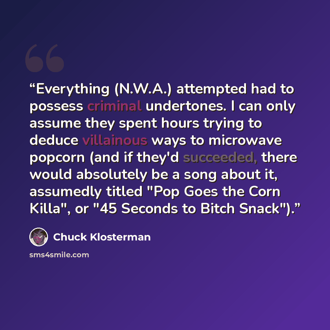 “Everything (N.W.A.) attempted had to possess criminal undertones. I can only assume they spent hours trying to deduce villainous ways to microwave popcorn (and if they'd succeeded, there would absolutely be a song about it, assumedly titled "Pop Goes the Corn Killa", or "45 Seconds to Bitch Snack").” quote by Chuck Klosterman