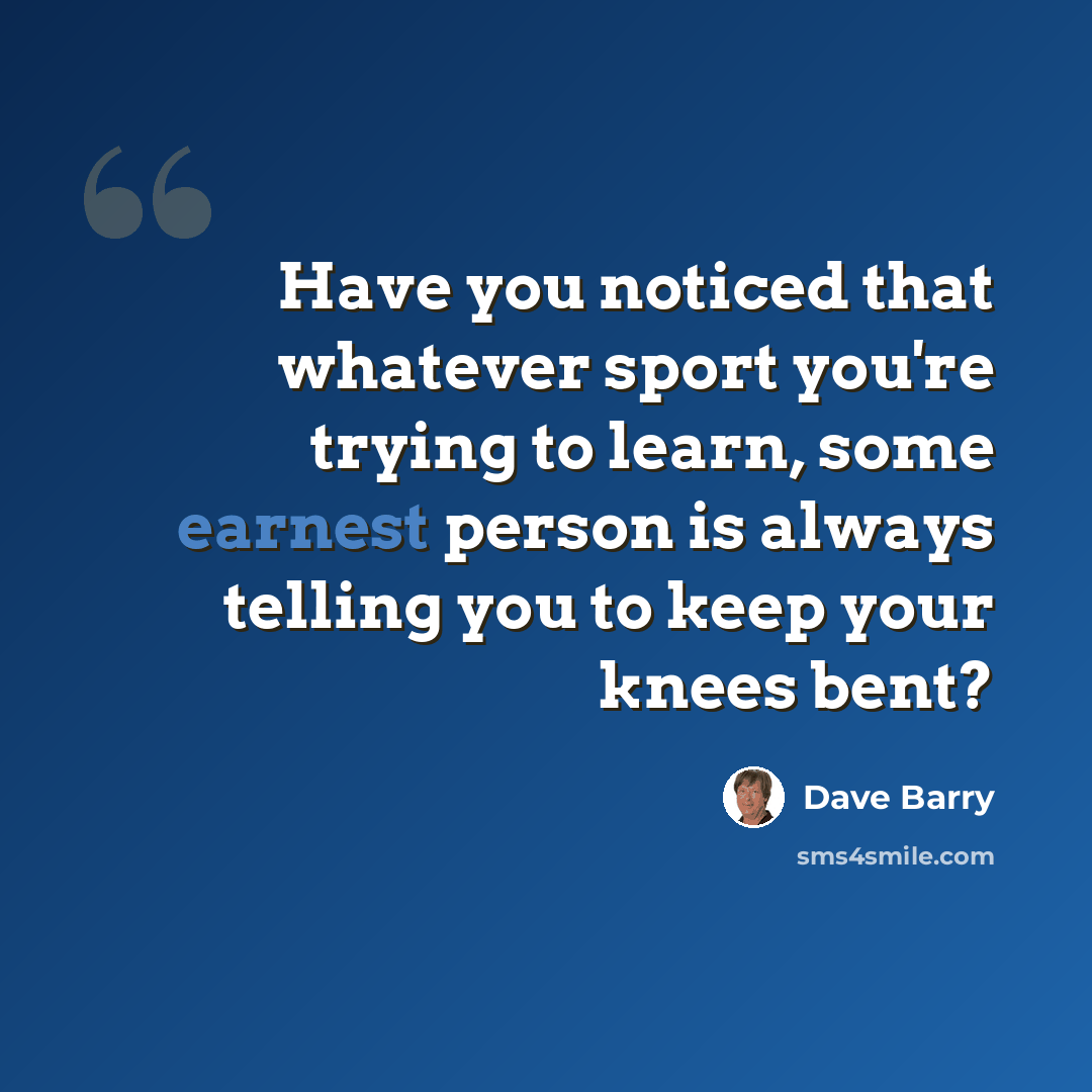 “Have you noticed that whatever sport you're trying to learn, some earnest person is always telling you to keep your knees bent?” quote by Dave Barry