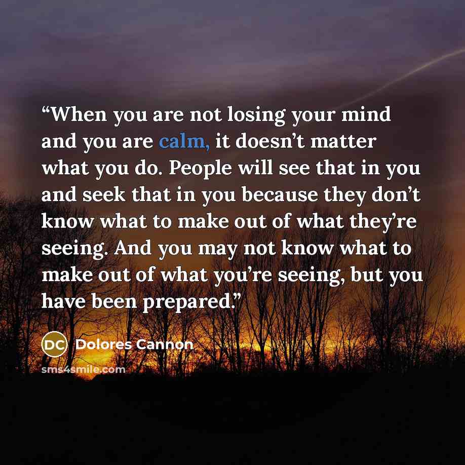 “When you are not losing your mind and you are calm, it doesn’t matter what you do. People will see that in you and seek that in you because they don’t know what to make out of what they’re seeing. And you may not know what to make out of what you’re seeing, but you have been prepared.” quote by Dolores Cannon