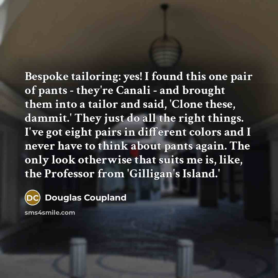 “Bespoke tailoring: yes! I found this one pair of pants - they're Canali - and brought them into a tailor and said, 'Clone these, dammit.' They just do all the right things. I've got eight pairs in different colors and I never have to think about pants again. The only look otherwise that suits me…” quote by Douglas Coupland