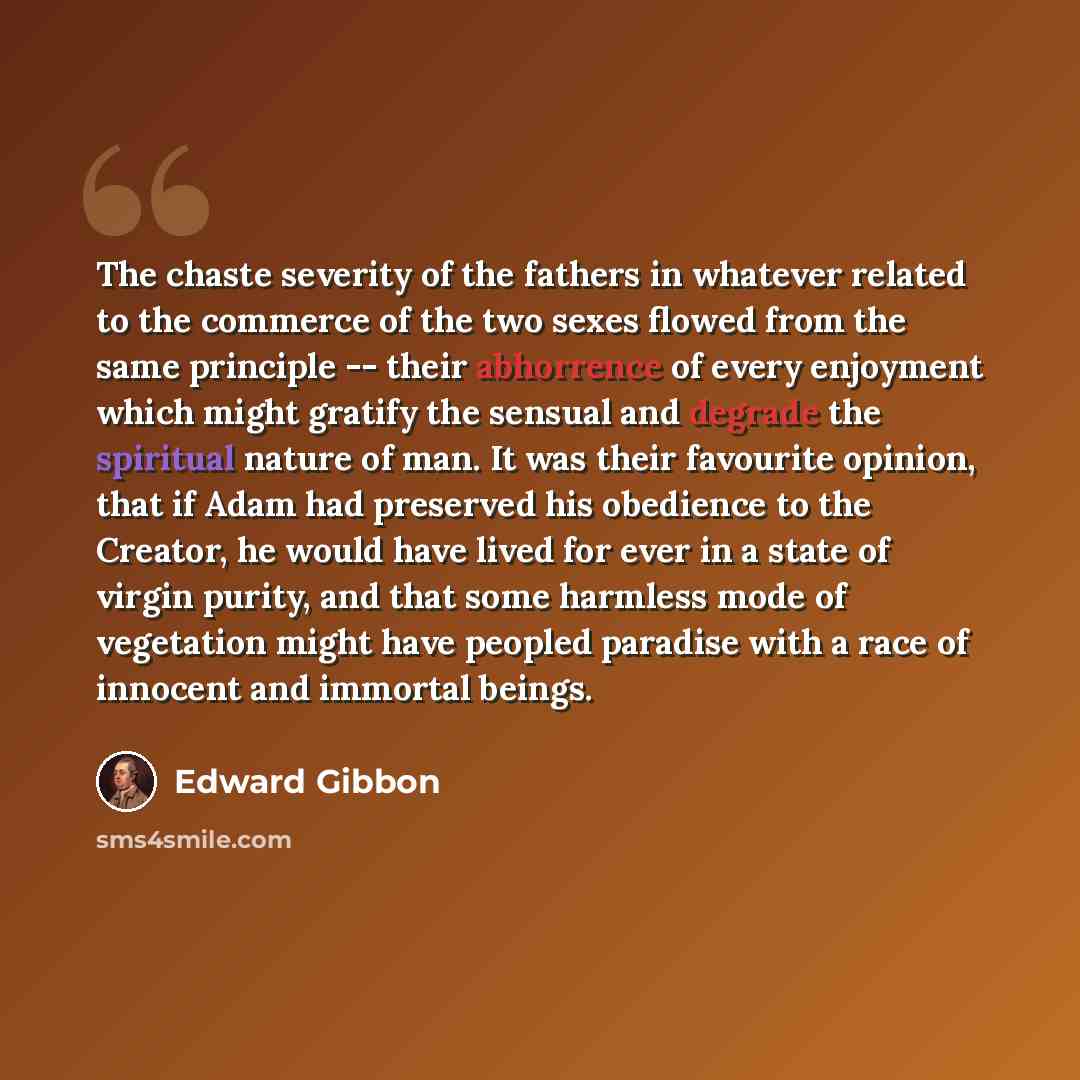 “The chaste severity of the fathers in whatever related to the commerce of the two sexes flowed from the same principle -- their abhorrence of every enjoyment which might gratify the sensual and degrade the spiritual nature of man. It was their favourite opinion, that if Adam had preserved his…” quote by Edward Gibbon