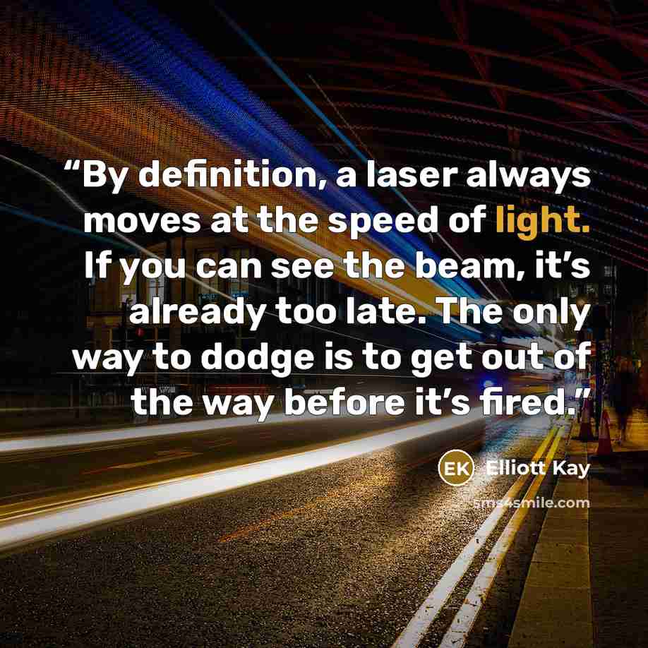 “By definition, a laser always moves at the speed of light. If you can see the beam, it’s already too late. The only way to dodge is to get out of the way before it’s fired.” quote by Elliott Kay