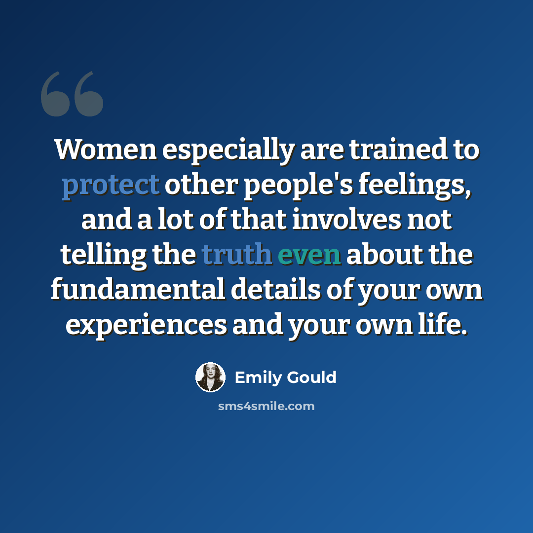 “Women especially are trained to protect other people's feelings, and a lot of that involves not telling the truth even about the fundamental details of your own experiences and your own life.” quote by Emily Gould