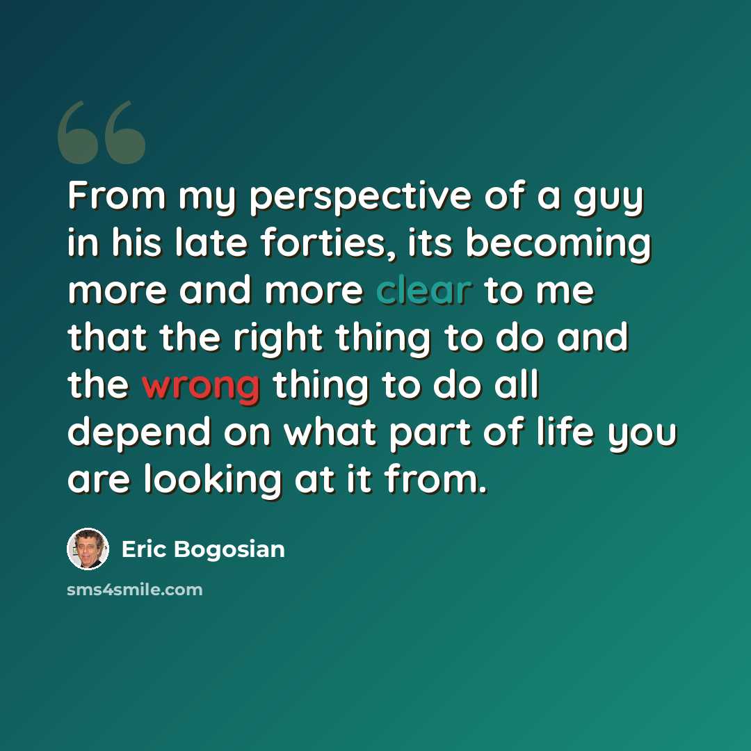 “From my perspective of a guy in his late forties, its becoming more and more clear to me that the right thing to do and the wrong thing to do all depend on what part of life you are looking at it from.” quote by Eric Bogosian