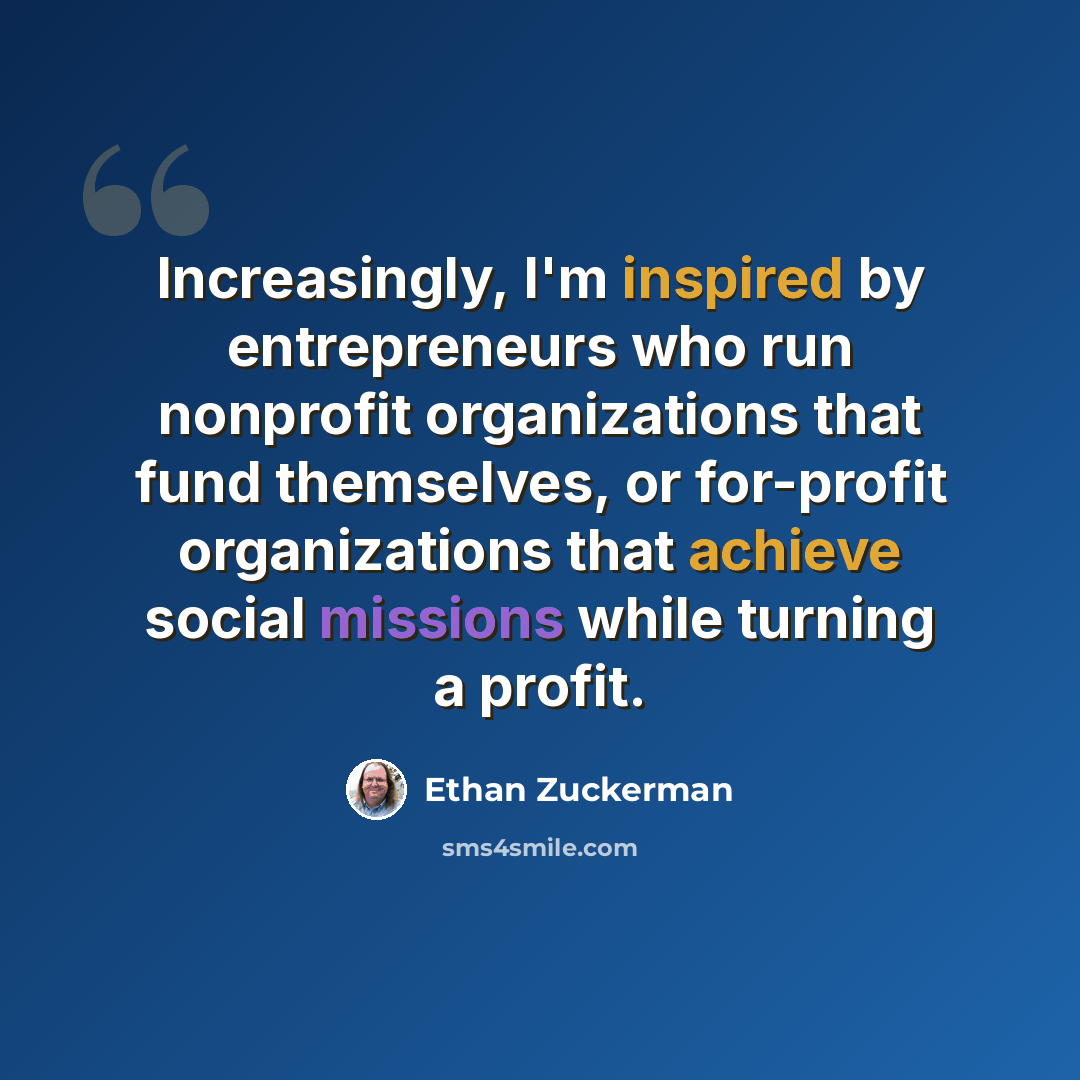 “Increasingly, I'm inspired by entrepreneurs who run nonprofit organizations that fund themselves, or for-profit organizations that achieve social missions while turning a profit.” quote by Ethan Zuckerman