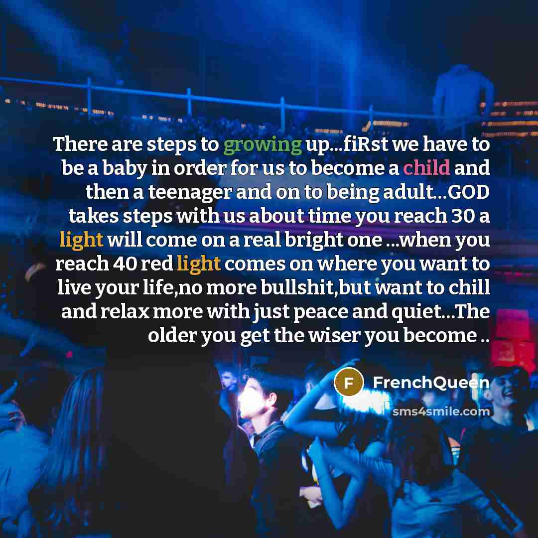 “There are steps to growing up...fiRst we have to be a baby in order for us to become a child and then a teenager and on to being adult…GOD takes steps with us about time you reach 30 a light will come on a real bright one ...when you reach 40 red light comes on where you want to live your life,no…” quote by Frenchqueen