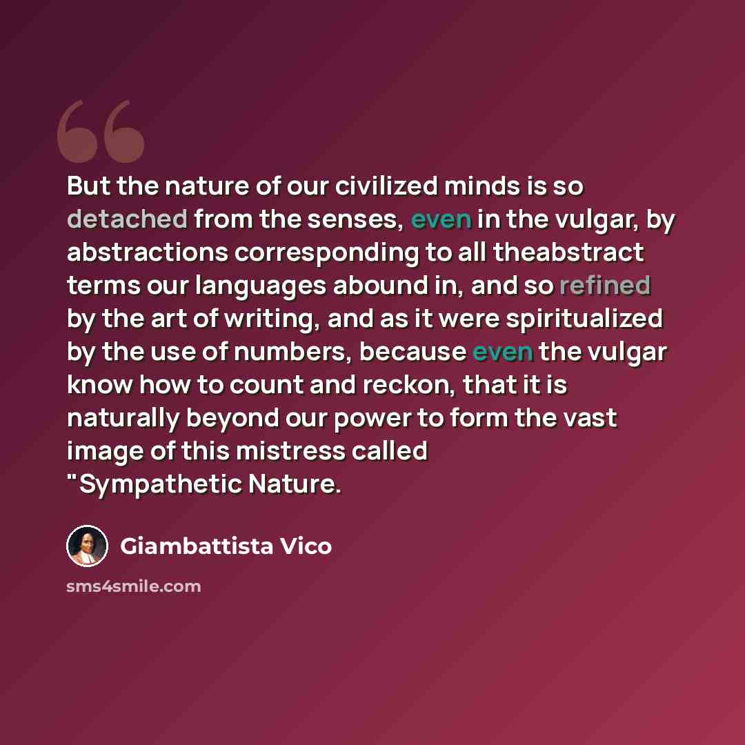 “But the nature of our civilized minds is so detached from the senses, even in the vulgar, by abstractions corresponding to all theabstract terms our languages abound in, and so refined by the art of writing, and as it were spiritualized by the use of numbers, because even the vulgar know how to…” quote by Giambattista Vico