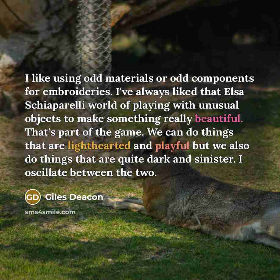 “I like using odd materials or odd components for embroideries. I've always liked that Elsa Schiaparelli world of playing with unusual objects to make something really beautiful. That's part of the game. We can do things that are lighthearted and playful but we also do things that are quite dark…” quote by Giles Deacon