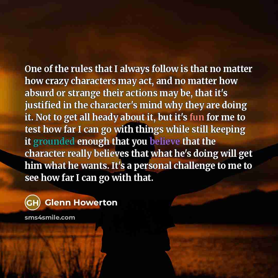 “One of the rules that I always follow is that no matter how crazy characters may act, and no matter how absurd or strange their actions may be, that it's justified in the character's mind why they are doing it. Not to get all heady about it, but it's fun for me to test how far I can go with things…” quote by Glenn Howerton