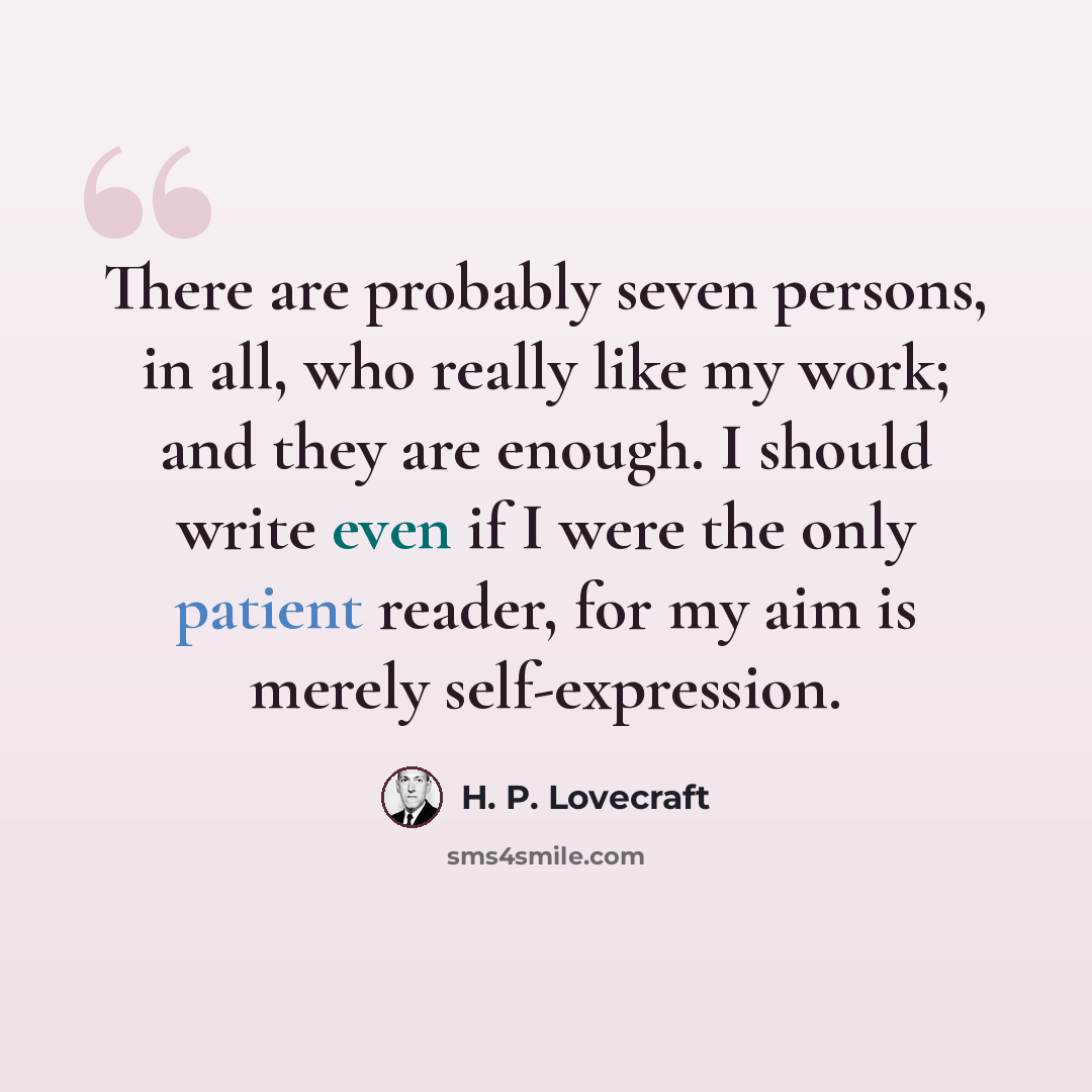 “There are probably seven persons, in all, who really like my work; and they are enough. I should write even if I were the only patient reader, for my aim is merely self-expression.” quote by H. P. Lovecraft