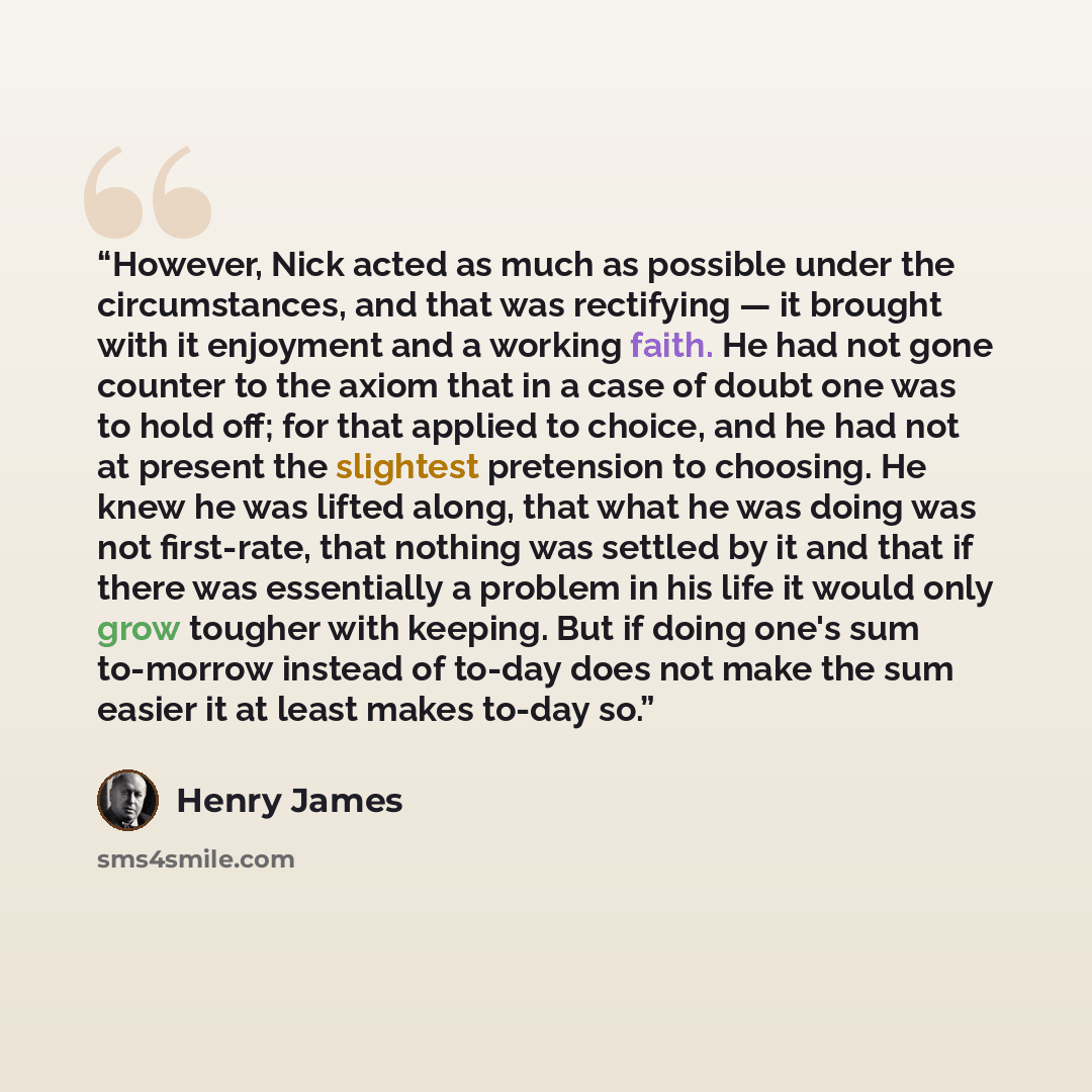“However, Nick acted as much as possible under the circumstances, and that was rectifying — it brought with it enjoyment and a working faith. He had not gone counter to the axiom that in a case of doubt one was to hold off; for that applied to choice, and he had not at present the slightest…” quote by Henry James