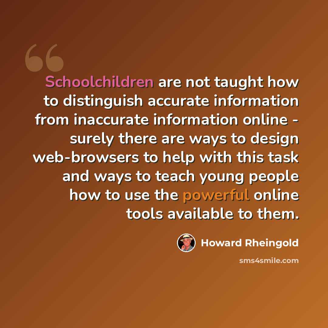 “Schoolchildren are not taught how to distinguish accurate information from inaccurate information online - surely there are ways to design web-browsers to help with this task and ways to teach young people how to use the powerful online tools available to them.” quote by Howard Rheingold