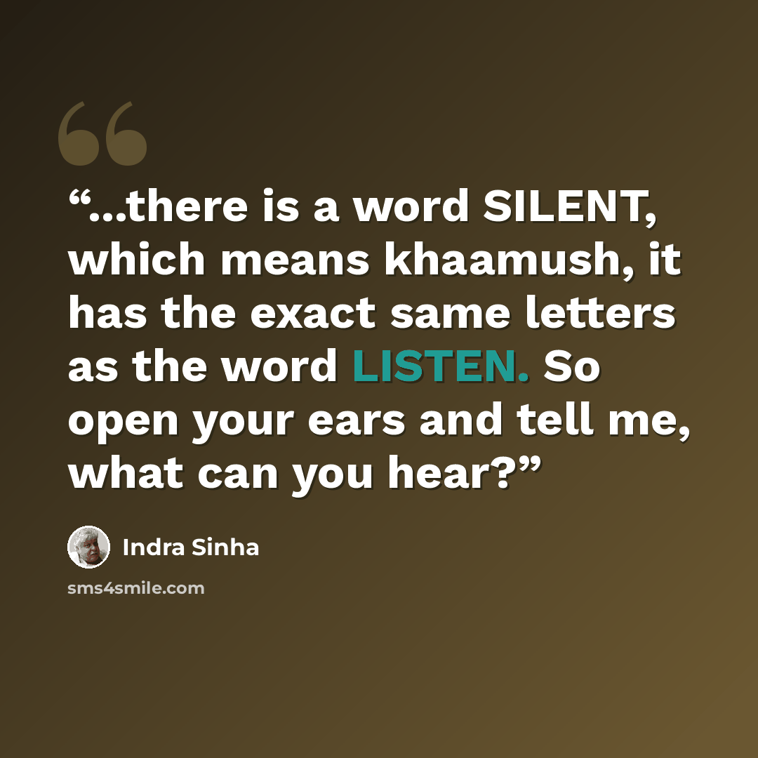 “...there is a word SILENT, which means khaamush, it has the exact same letters as the word LISTEN. So open your ears and tell me, what can you hear?” quote by Indra Sinha