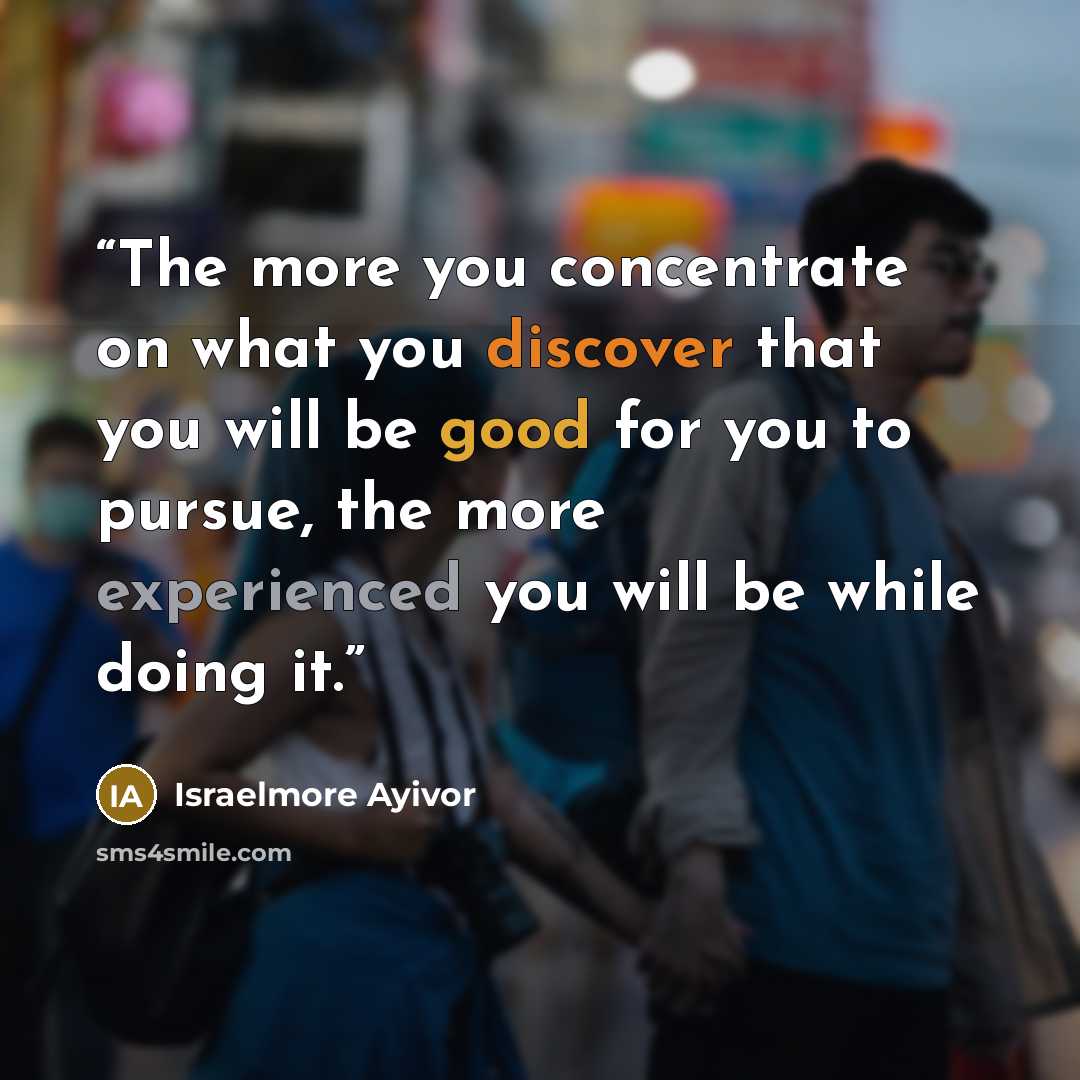 “The more you concentrate on what you discover that you will be good for you to pursue, the more experienced you will be while doing it.” quote by Israelmore Ayivor