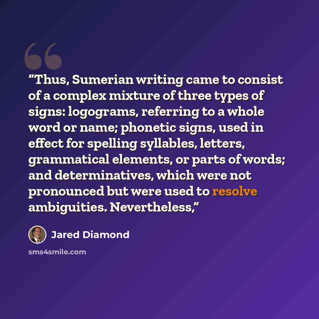 “Thus, Sumerian writing came to consist of a complex mixture of three types of signs: logograms, referring to a whole word or name; phonetic signs, used in effect for spelling syllables, letters, grammatical elements, or parts of words; and determinatives, which were not pronounced but were used to…” quote by Jared Diamond