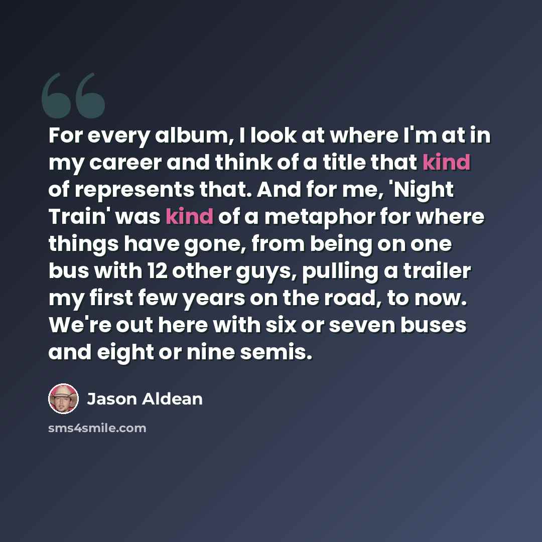 “For every album, I look at where I'm at in my career and think of a title that kind of represents that. And for me, 'Night Train' was kind of a metaphor for where things have gone, from being on one bus with 12 other guys, pulling a trailer my first few years on the road, to now. We're out here…” quote by Jason Aldean