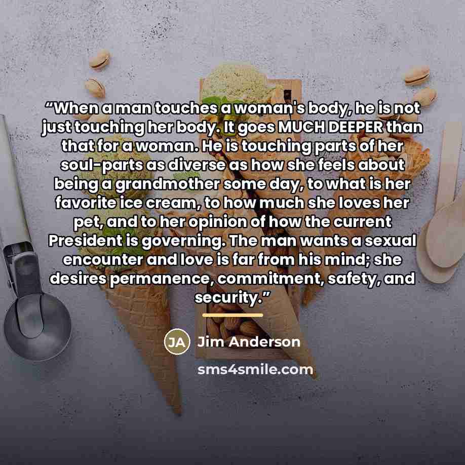 “When a man touches a woman's body, he is not just touching her body. It goes MUCH DEEPER than that for a woman. He is touching parts of her soul-parts as diverse as how she feels about being a grandmother some day, to what is her favorite ice cream, to how much she loves her pet, and to her…” quote by Jim Anderson
