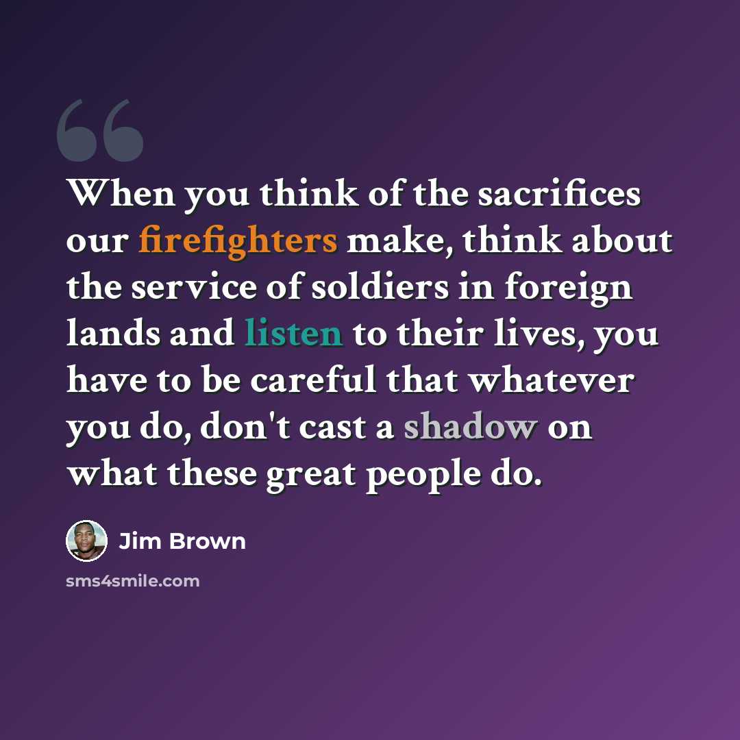 “When you think of the sacrifices our firefighters make, think about the service of soldiers in foreign lands and listen to their lives, you have to be careful that whatever you do, don't cast a shadow on what these great people do.” quote by Jim Brown