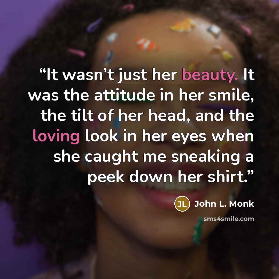 “It wasn’t just her beauty. It was the attitude in her smile, the tilt of her head, and the loving look in her eyes when she caught me sneaking a peek down her shirt.” quote by John L. Monk