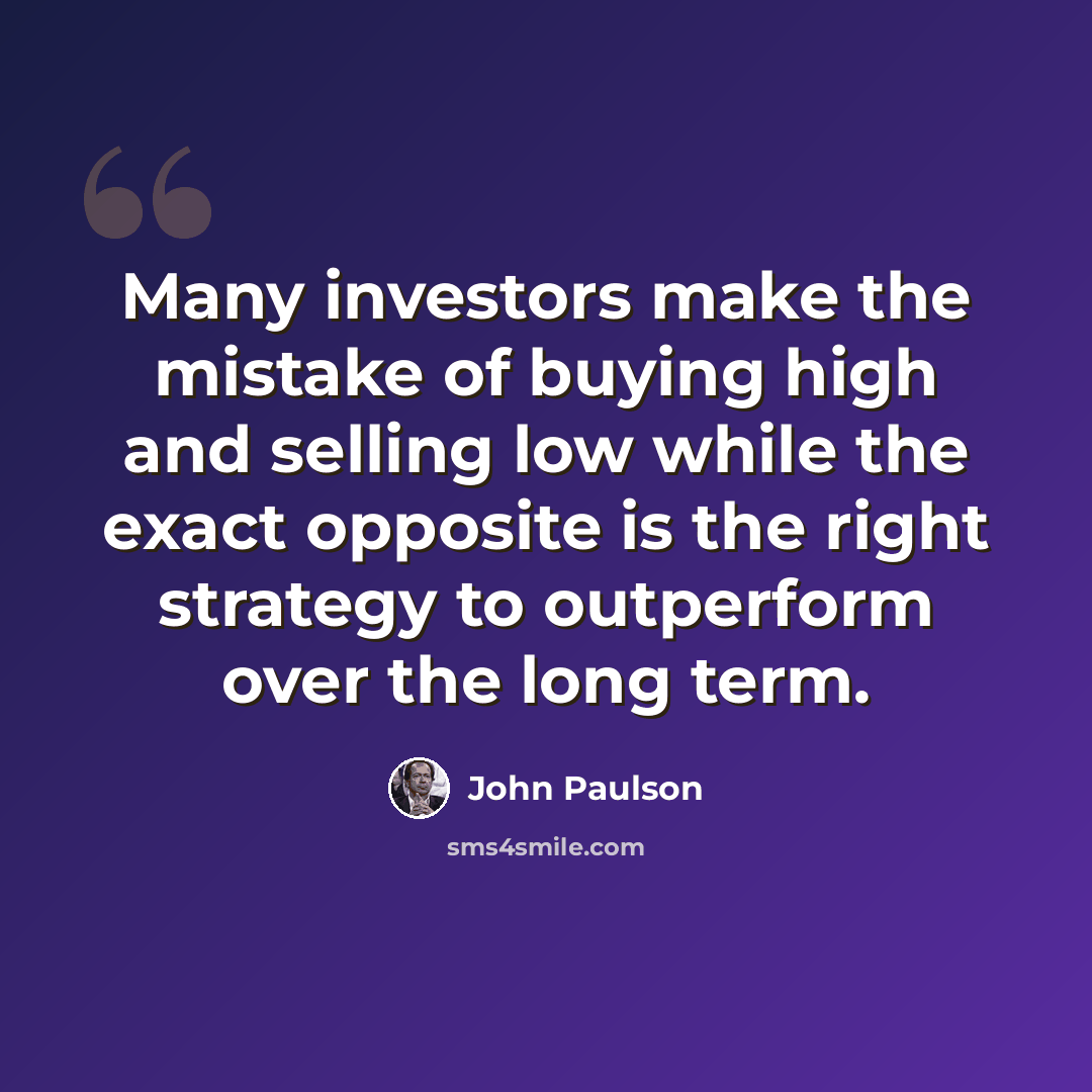 “Many investors make the mistake of buying high and selling low while the exact opposite is the right strategy to outperform over the long term.” quote by John Paulson