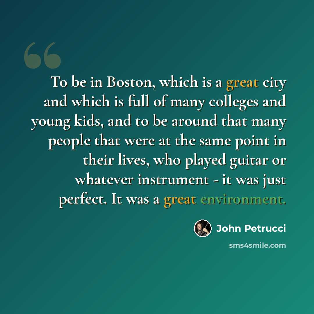 “To be in Boston, which is a great city and which is full of many colleges and young kids, and to be around that many people that were at the same point in their lives, who played guitar or whatever instrument - it was just perfect. It was a great environment.” quote by John Petrucci