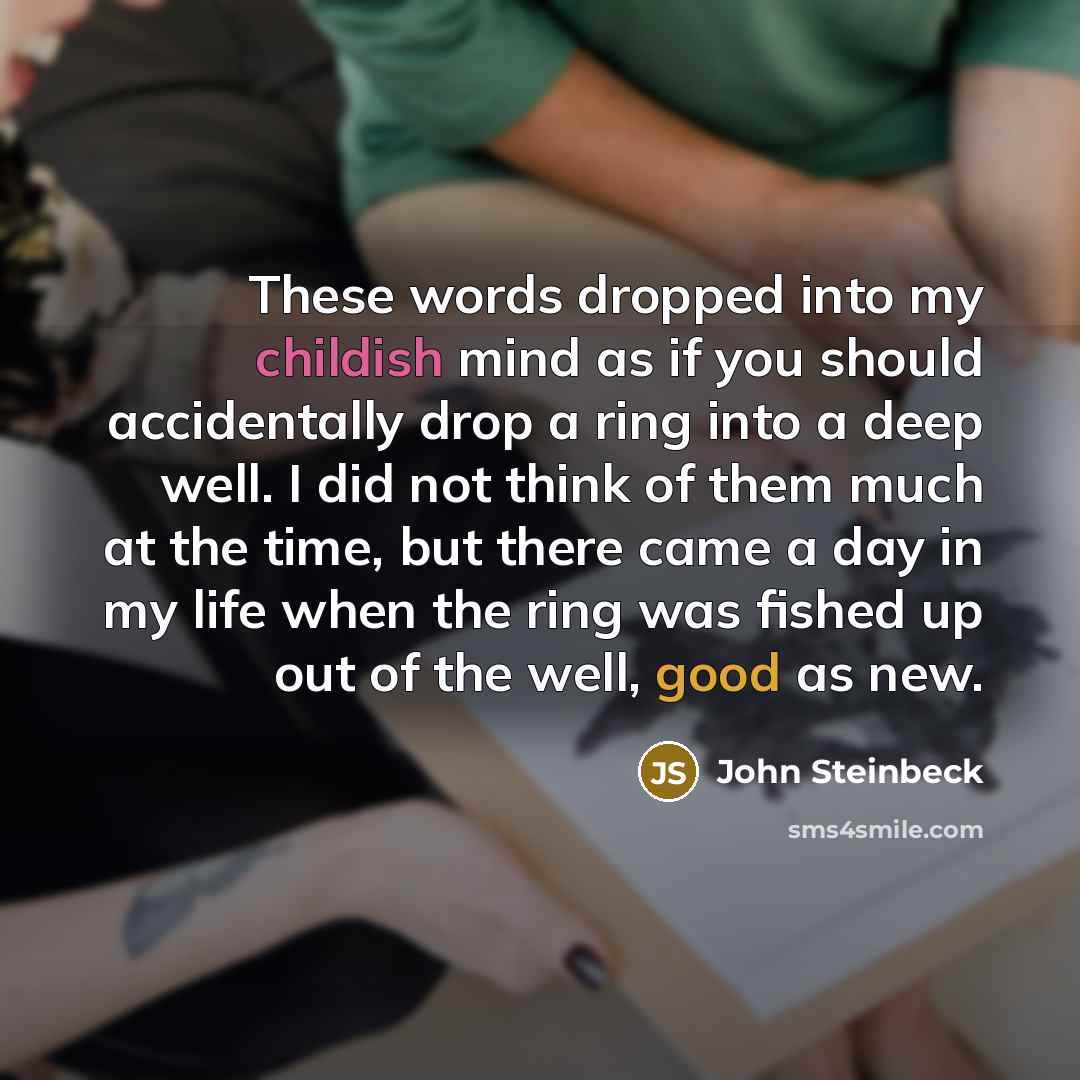 “These words dropped into my childish mind as if you should accidentally drop a ring into a deep well. I did not think of them much at the time, but there came a day in my life when the ring was fished up out of the well, good as new.” quote by John Steinbeck