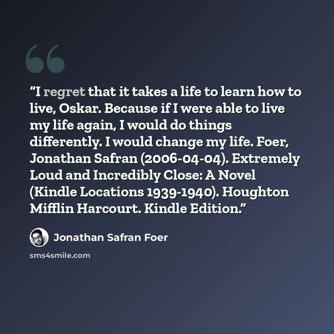 “I regret that it takes a life to learn how to live, Oskar. Because if I were able to live my life again, I would do things differently. I would change my life. Foer, Jonathan Safran (2006-04-04). Extremely Loud and Incredibly Close: A Novel (Kindle Locations 1939-1940). Houghton Mifflin Harcourt…” quote by Jonathan Safran Foer