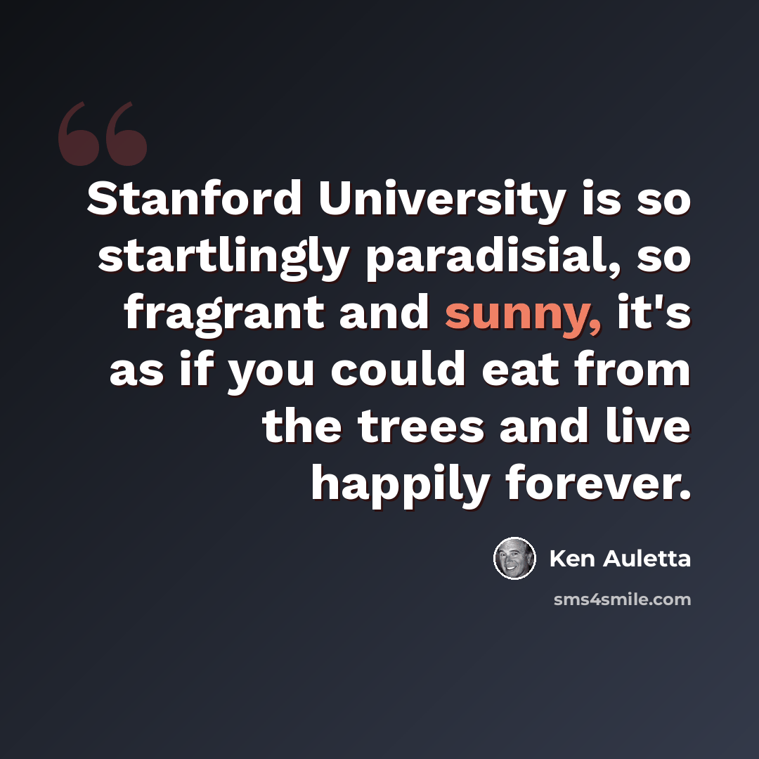 “Stanford University is so startlingly paradisial, so fragrant and sunny, it's as if you could eat from the trees and live happily forever.” quote by Ken Auletta