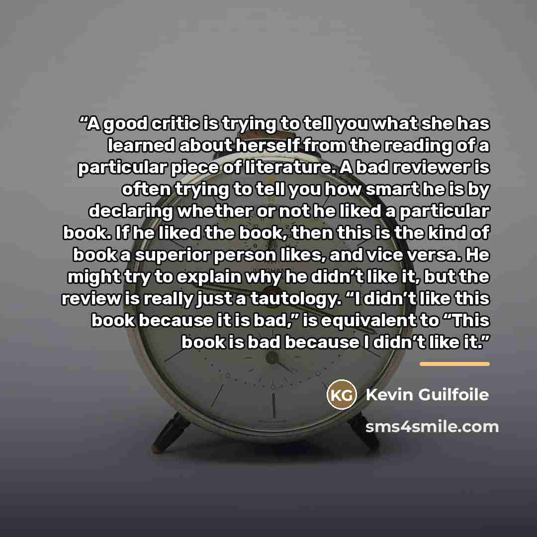 “A good critic is trying to tell you what she has learned about herself from the reading of a particular piece of literature. A bad reviewer is often trying to tell you how smart he is by declaring whether or not he liked a particular book. If he liked the book, then this is the kind of book a…” quote by Kevin Guilfoile