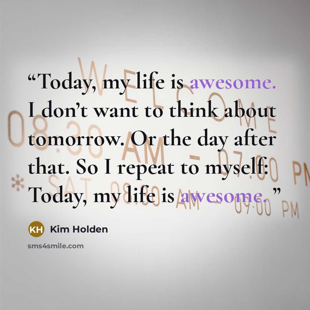 “Today, my life is awesome. I don’t want to think about tomorrow. Or the day after that. So I repeat to myself: Today, my life is awesome.” quote by Kim Holden